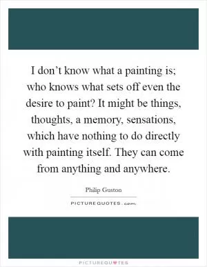 I don’t know what a painting is; who knows what sets off even the desire to paint? It might be things, thoughts, a memory, sensations, which have nothing to do directly with painting itself. They can come from anything and anywhere Picture Quote #1