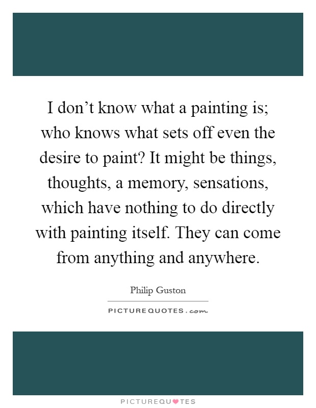 I don't know what a painting is; who knows what sets off even the desire to paint? It might be things, thoughts, a memory, sensations, which have nothing to do directly with painting itself. They can come from anything and anywhere Picture Quote #1