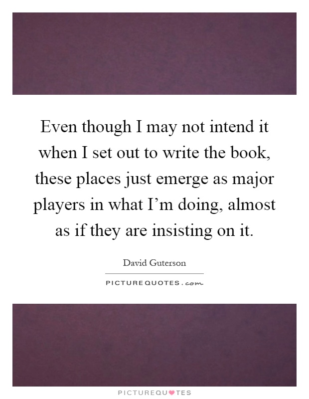 Even though I may not intend it when I set out to write the book, these places just emerge as major players in what I'm doing, almost as if they are insisting on it Picture Quote #1