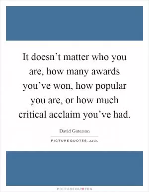 It doesn’t matter who you are, how many awards you’ve won, how popular you are, or how much critical acclaim you’ve had Picture Quote #1