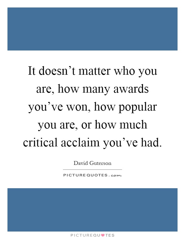 It doesn't matter who you are, how many awards you've won, how popular you are, or how much critical acclaim you've had Picture Quote #1