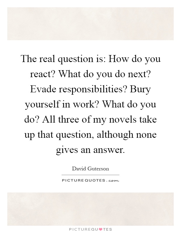 The real question is: How do you react? What do you do next? Evade responsibilities? Bury yourself in work? What do you do? All three of my novels take up that question, although none gives an answer Picture Quote #1