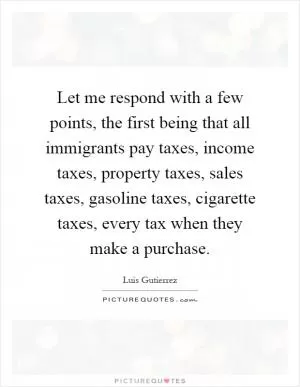 Let me respond with a few points, the first being that all immigrants pay taxes, income taxes, property taxes, sales taxes, gasoline taxes, cigarette taxes, every tax when they make a purchase Picture Quote #1