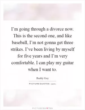 I’m going through a divorce now. This is the second one, and like baseball, I’m not gonna get three strikes. I’ve been living by myself for five years and I’m very comfortable. I can play my guitar when I want to Picture Quote #1