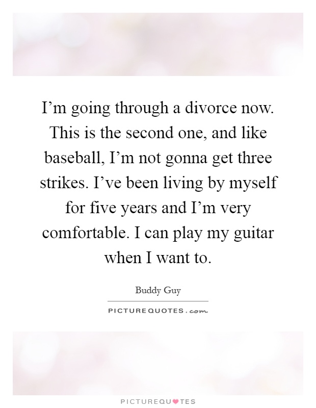I'm going through a divorce now. This is the second one, and like baseball, I'm not gonna get three strikes. I've been living by myself for five years and I'm very comfortable. I can play my guitar when I want to Picture Quote #1