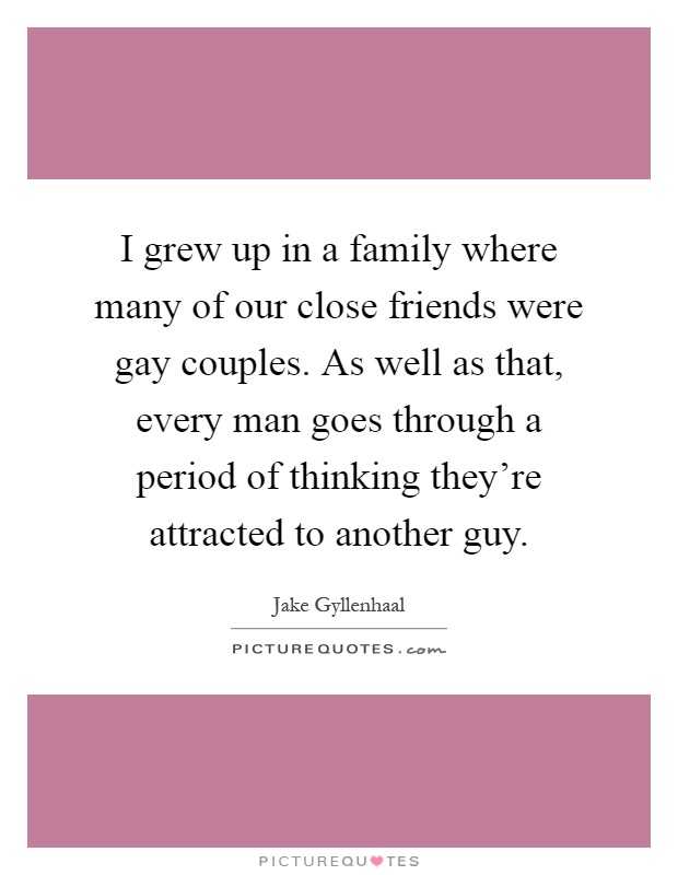 I grew up in a family where many of our close friends were gay couples. As well as that, every man goes through a period of thinking they're attracted to another guy Picture Quote #1