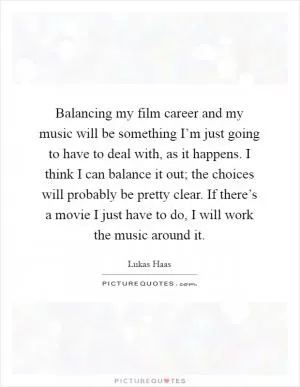 Balancing my film career and my music will be something I’m just going to have to deal with, as it happens. I think I can balance it out; the choices will probably be pretty clear. If there’s a movie I just have to do, I will work the music around it Picture Quote #1