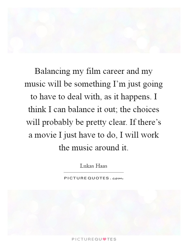 Balancing my film career and my music will be something I'm just going to have to deal with, as it happens. I think I can balance it out; the choices will probably be pretty clear. If there's a movie I just have to do, I will work the music around it Picture Quote #1