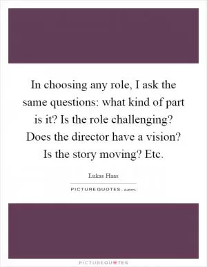 In choosing any role, I ask the same questions: what kind of part is it? Is the role challenging? Does the director have a vision? Is the story moving? Etc Picture Quote #1