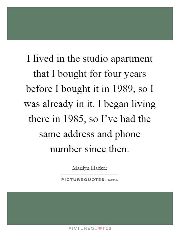 I lived in the studio apartment that I bought for four years before I bought it in 1989, so I was already in it. I began living there in 1985, so I've had the same address and phone number since then Picture Quote #1