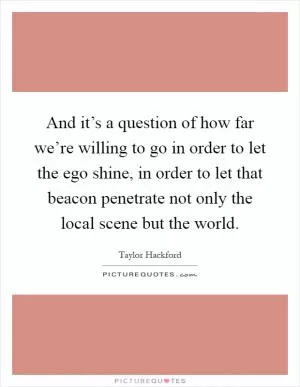 And it’s a question of how far we’re willing to go in order to let the ego shine, in order to let that beacon penetrate not only the local scene but the world Picture Quote #1