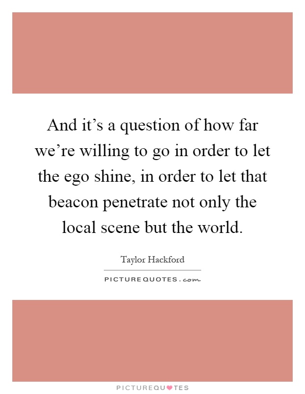 And it's a question of how far we're willing to go in order to let the ego shine, in order to let that beacon penetrate not only the local scene but the world Picture Quote #1