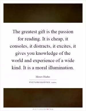 The greatest gift is the passion for reading. It is cheap, it consoles, it distracts, it excites, it gives you knowledge of the world and experience of a wide kind. It is a moral illumination Picture Quote #1