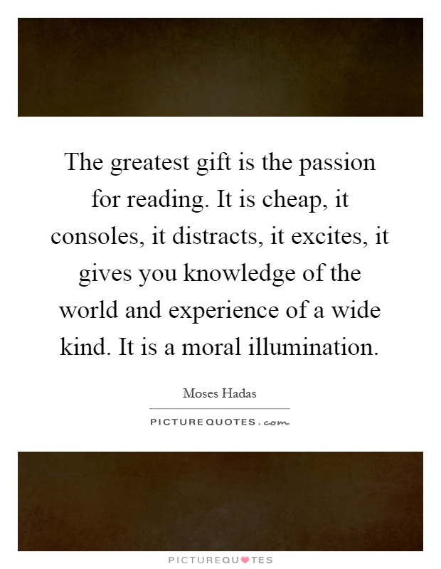 The greatest gift is the passion for reading. It is cheap, it consoles, it distracts, it excites, it gives you knowledge of the world and experience of a wide kind. It is a moral illumination Picture Quote #1