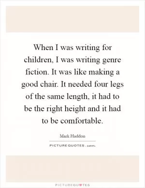 When I was writing for children, I was writing genre fiction. It was like making a good chair. It needed four legs of the same length, it had to be the right height and it had to be comfortable Picture Quote #1