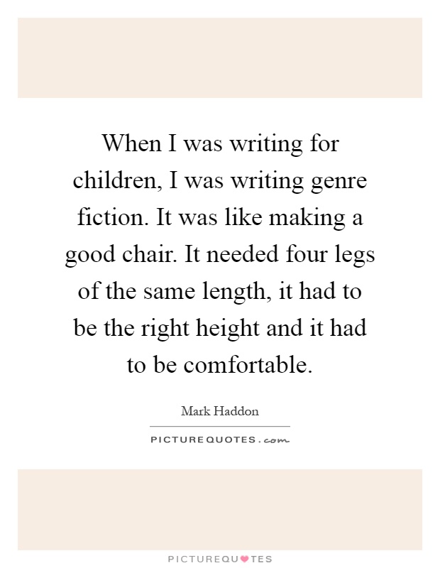 When I was writing for children, I was writing genre fiction. It was like making a good chair. It needed four legs of the same length, it had to be the right height and it had to be comfortable Picture Quote #1