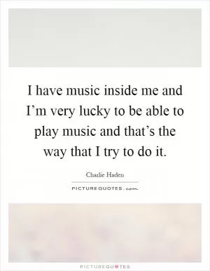 I have music inside me and I’m very lucky to be able to play music and that’s the way that I try to do it Picture Quote #1