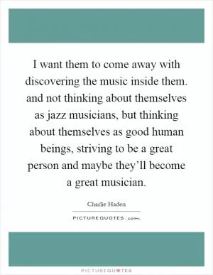 I want them to come away with discovering the music inside them. and not thinking about themselves as jazz musicians, but thinking about themselves as good human beings, striving to be a great person and maybe they’ll become a great musician Picture Quote #1