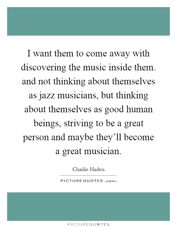 I want them to come away with discovering the music inside them. and not thinking about themselves as jazz musicians, but thinking about themselves as good human beings, striving to be a great person and maybe they'll become a great musician Picture Quote #1