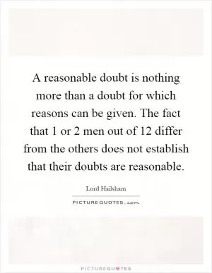A reasonable doubt is nothing more than a doubt for which reasons can be given. The fact that 1 or 2 men out of 12 differ from the others does not establish that their doubts are reasonable Picture Quote #1
