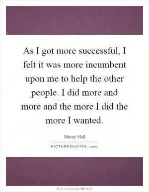 As I got more successful, I felt it was more incumbent upon me to help the other people. I did more and more and the more I did the more I wanted Picture Quote #1