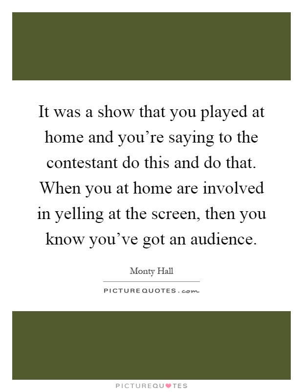 It was a show that you played at home and you're saying to the contestant do this and do that. When you at home are involved in yelling at the screen, then you know you've got an audience Picture Quote #1