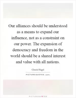 Our alliances should be understood as a means to expand our influence, not as a constraint on our power. The expansion of democracy and freedom in the world should be a shared interest and value with all nations Picture Quote #1