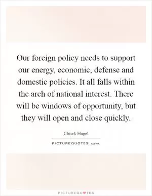 Our foreign policy needs to support our energy, economic, defense and domestic policies. It all falls within the arch of national interest. There will be windows of opportunity, but they will open and close quickly Picture Quote #1