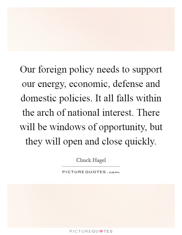 Our foreign policy needs to support our energy, economic, defense and domestic policies. It all falls within the arch of national interest. There will be windows of opportunity, but they will open and close quickly Picture Quote #1