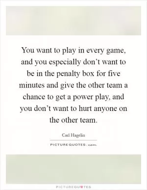 You want to play in every game, and you especially don’t want to be in the penalty box for five minutes and give the other team a chance to get a power play, and you don’t want to hurt anyone on the other team Picture Quote #1