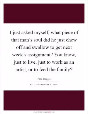 I just asked myself, what piece of that man’s soul did he just chew off and swallow to get next week’s assignment? You know, just to live, just to work as an artist, or to feed the family? Picture Quote #1