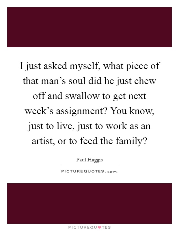 I just asked myself, what piece of that man's soul did he just chew off and swallow to get next week's assignment? You know, just to live, just to work as an artist, or to feed the family? Picture Quote #1