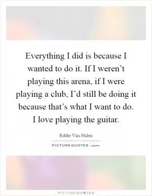 Everything I did is because I wanted to do it. If I weren’t playing this arena, if I were playing a club, I’d still be doing it because that’s what I want to do. I love playing the guitar Picture Quote #1