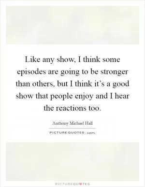 Like any show, I think some episodes are going to be stronger than others, but I think it’s a good show that people enjoy and I hear the reactions too Picture Quote #1