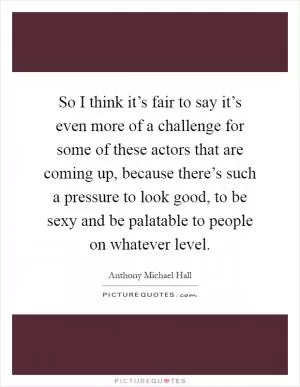 So I think it’s fair to say it’s even more of a challenge for some of these actors that are coming up, because there’s such a pressure to look good, to be sexy and be palatable to people on whatever level Picture Quote #1