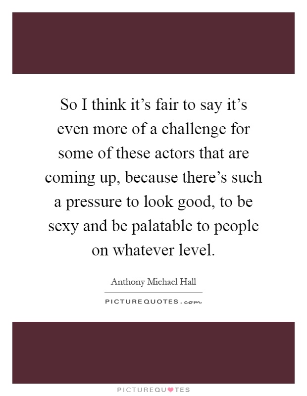 So I think it's fair to say it's even more of a challenge for some of these actors that are coming up, because there's such a pressure to look good, to be sexy and be palatable to people on whatever level Picture Quote #1