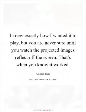 I knew exactly how I wanted it to play, but you are never sure until you watch the projected images reflect off the screen. That’s when you know it worked Picture Quote #1