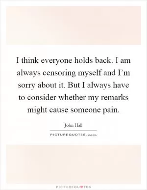 I think everyone holds back. I am always censoring myself and I’m sorry about it. But I always have to consider whether my remarks might cause someone pain Picture Quote #1