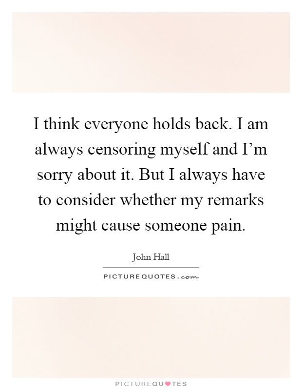 I think everyone holds back. I am always censoring myself and I'm sorry about it. But I always have to consider whether my remarks might cause someone pain Picture Quote #1