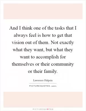 And I think one of the tasks that I always feel is how to get that vision out of them. Not exactly what they want, but what they want to accomplish for themselves or their community or their family Picture Quote #1