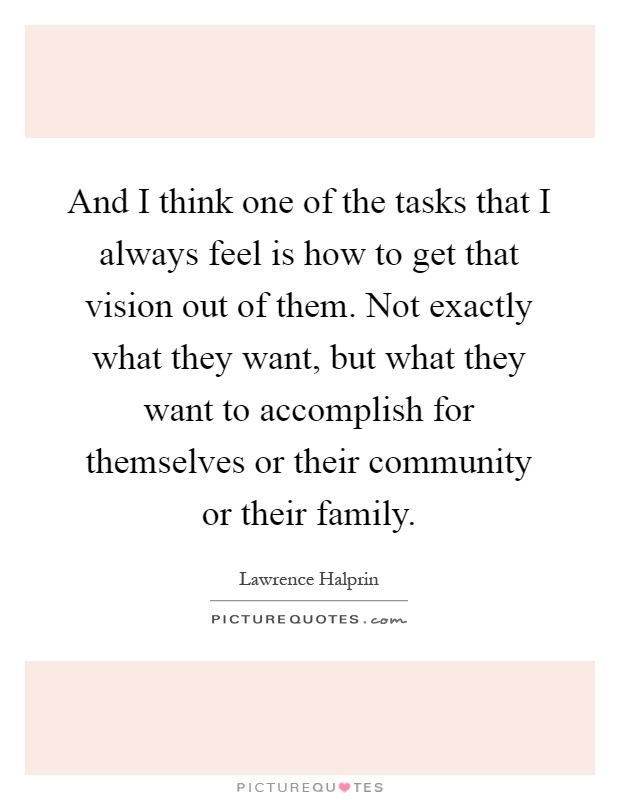 And I think one of the tasks that I always feel is how to get that vision out of them. Not exactly what they want, but what they want to accomplish for themselves or their community or their family Picture Quote #1