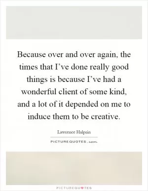 Because over and over again, the times that I’ve done really good things is because I’ve had a wonderful client of some kind, and a lot of it depended on me to induce them to be creative Picture Quote #1