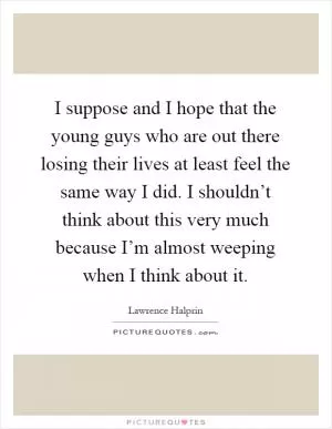 I suppose and I hope that the young guys who are out there losing their lives at least feel the same way I did. I shouldn’t think about this very much because I’m almost weeping when I think about it Picture Quote #1