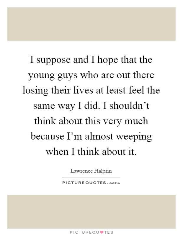 I suppose and I hope that the young guys who are out there losing their lives at least feel the same way I did. I shouldn't think about this very much because I'm almost weeping when I think about it Picture Quote #1