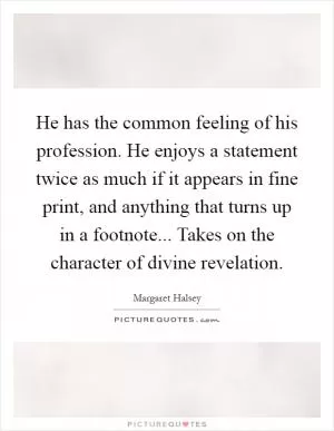 He has the common feeling of his profession. He enjoys a statement twice as much if it appears in fine print, and anything that turns up in a footnote... Takes on the character of divine revelation Picture Quote #1