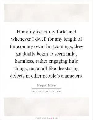 Humility is not my forte, and whenever I dwell for any length of time on my own shortcomings, they gradually begin to seem mild, harmless, rather engaging little things, not at all like the staring defects in other people’s characters Picture Quote #1