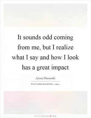 It sounds odd coming from me, but I realize what I say and how I look has a great impact Picture Quote #1