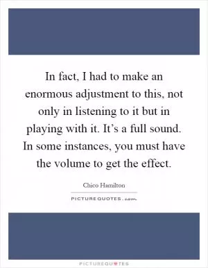 In fact, I had to make an enormous adjustment to this, not only in listening to it but in playing with it. It’s a full sound. In some instances, you must have the volume to get the effect Picture Quote #1