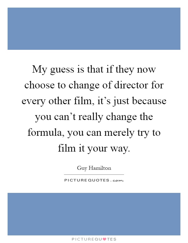 My guess is that if they now choose to change of director for every other film, it's just because you can't really change the formula, you can merely try to film it your way Picture Quote #1