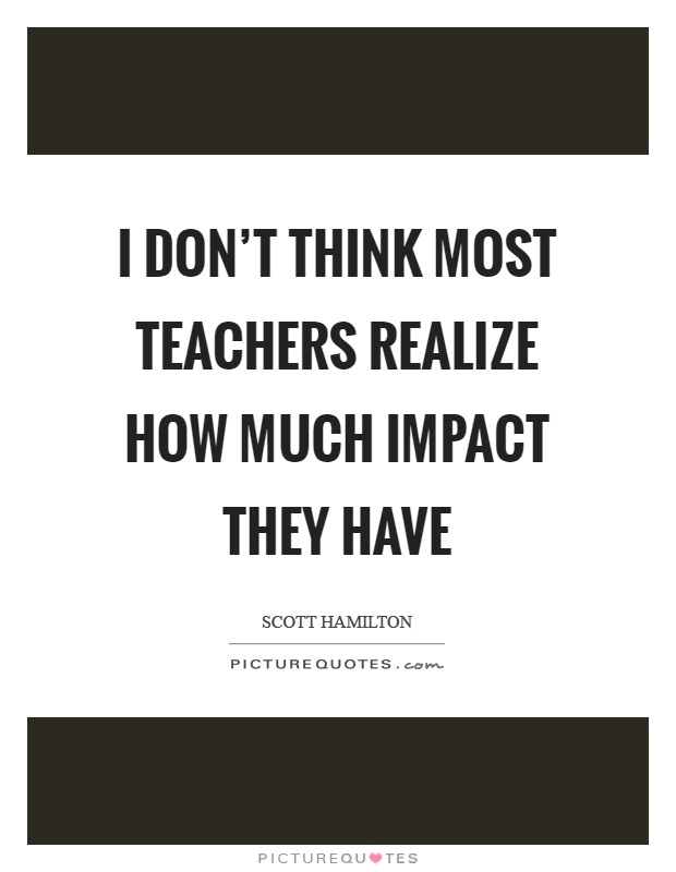 I don't think most teachers realize how much impact they have Picture Quote #1
